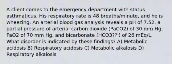 A client comes to the emergency department with status asthmaticus. His respiratory rate is 48 breaths/minute, and he is wheezing. An arterial blood gas analysis reveals a pH of 7.52, a partial pressure of arterial carbon dioxide (PaCO2) of 30 mm Hg, PaO2 of 70 mm Hg, and bicarbonate (HCO3??') of 26 mEq/L. What disorder is indicated by these findings? A) Metabolic acidosis B) Respiratory acidosis C) Metabolic alkalosis D) Respiratory alkalosis