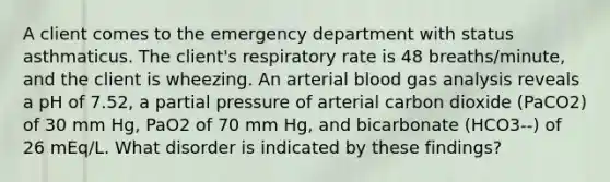 A client comes to the emergency department with status asthmaticus. The client's respiratory rate is 48 breaths/minute, and the client is wheezing. An arterial blood gas analysis reveals a pH of 7.52, a partial pressure of arterial carbon dioxide (PaCO2) of 30 mm Hg, PaO2 of 70 mm Hg, and bicarbonate (HCO3--) of 26 mEq/L. What disorder is indicated by these findings?