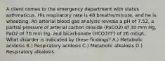 A client comes to the emergency department with status asthmaticus. His respiratory rate is 48 breaths/minute, and he is wheezing. An arterial blood gas analysis reveals a pH of 7.52, a partial pressure of arterial carbon dioxide (PaCO2) of 30 mm Hg, PaO2 of 70 mm Hg, and bicarbonate (HCO3??') of 26 mEq/L. What disorder is indicated by these findings? A.) Metabolic acidosis B.) Respiratory acidosis C.) Metabolic alkalosis D.) Respiratory alkalosis