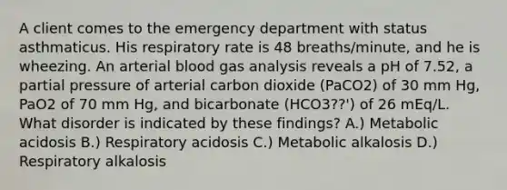 A client comes to the emergency department with status asthmaticus. His respiratory rate is 48 breaths/minute, and he is wheezing. An arterial blood gas analysis reveals a pH of 7.52, a partial pressure of arterial carbon dioxide (PaCO2) of 30 mm Hg, PaO2 of 70 mm Hg, and bicarbonate (HCO3??') of 26 mEq/L. What disorder is indicated by these findings? A.) Metabolic acidosis B.) Respiratory acidosis C.) Metabolic alkalosis D.) Respiratory alkalosis