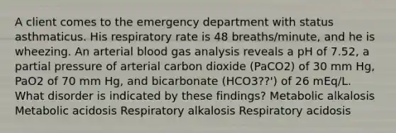 A client comes to the emergency department with status asthmaticus. His respiratory rate is 48 breaths/minute, and he is wheezing. An arterial blood gas analysis reveals a pH of 7.52, a partial pressure of arterial carbon dioxide (PaCO2) of 30 mm Hg, PaO2 of 70 mm Hg, and bicarbonate (HCO3??') of 26 mEq/L. What disorder is indicated by these findings? Metabolic alkalosis Metabolic acidosis Respiratory alkalosis Respiratory acidosis