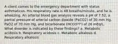 A client comes to the emergency department with status asthmaticus. His respiratory rate is 48 breaths/minute, and he is wheezing. An arterial blood gas analysis reveals a pH of 7.52, a partial pressure of arterial carbon dioxide (PaCO2) of 30 mm Hg, PaO2 of 70 mm Hg, and bicarbonate (HCO3??') of 26 mEq/L. What disorder is indicated by these findings? a. Metabolic acidosis b. Respiratory acidosis c. Metabolic alkalosis d. Respiratory alkalosis