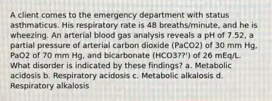 A client comes to the emergency department with status asthmaticus. His respiratory rate is 48 breaths/minute, and he is wheezing. An arterial blood gas analysis reveals a pH of 7.52, a partial pressure of arterial carbon dioxide (PaCO2) of 30 mm Hg, PaO2 of 70 mm Hg, and bicarbonate (HCO3??') of 26 mEq/L. What disorder is indicated by these findings? a. Metabolic acidosis b. Respiratory acidosis c. Metabolic alkalosis d. Respiratory alkalosis