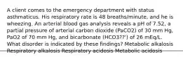 A client comes to the emergency department with status asthmaticus. His respiratory rate is 48 breaths/minute, and he is wheezing. An arterial blood gas analysis reveals a pH of 7.52, a partial pressure of arterial carbon dioxide (PaCO2) of 30 mm Hg, PaO2 of 70 mm Hg, and bicarbonate (HCO3??') of 26 mEq/L. What disorder is indicated by these findings? Metabolic alkalosis Respiratory alkalosis Respiratory acidosis Metabolic acidosis