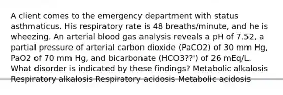 A client comes to the emergency department with status asthmaticus. His respiratory rate is 48 breaths/minute, and he is wheezing. An arterial blood gas analysis reveals a pH of 7.52, a partial pressure of arterial carbon dioxide (PaCO2) of 30 mm Hg, PaO2 of 70 mm Hg, and bicarbonate (HCO3??') of 26 mEq/L. What disorder is indicated by these findings? Metabolic alkalosis Respiratory alkalosis Respiratory acidosis Metabolic acidosis