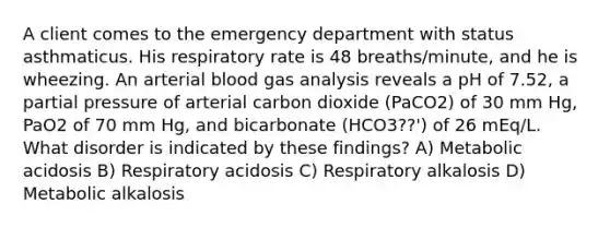 A client comes to the emergency department with status asthmaticus. His respiratory rate is 48 breaths/minute, and he is wheezing. An arterial blood gas analysis reveals a pH of 7.52, a partial pressure of arterial carbon dioxide (PaCO2) of 30 mm Hg, PaO2 of 70 mm Hg, and bicarbonate (HCO3??') of 26 mEq/L. What disorder is indicated by these findings? A) Metabolic acidosis B) Respiratory acidosis C) Respiratory alkalosis D) Metabolic alkalosis