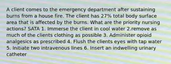 A client comes to the emergency department after sustaining burns from a house fire. The client has 27% total body surface area that is affected by the burns. What are the priority nursing actions? SATA 1. Immerse the client in cool water 2.remove as much of the clients clothing as possible 3. Administer opioid analgesics as prescribed 4. Flush the clients eyes with tap water 5. Initiate two intravenous lines 6. Insert an indwelling urinary catheter