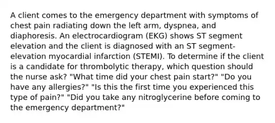 A client comes to the emergency department with symptoms of chest pain radiating down the left arm, dyspnea, and diaphoresis. An electrocardiogram (EKG) shows ST segment elevation and the client is diagnosed with an ST segment-elevation myocardial infarction (STEMI). To determine if the client is a candidate for thrombolytic therapy, which question should the nurse ask? "What time did your chest pain start?" "Do you have any allergies?" "Is this the first time you experienced this type of pain?" "Did you take any nitroglycerine before coming to the emergency department?"