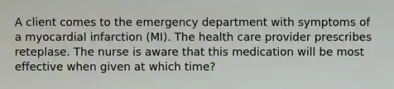 A client comes to the emergency department with symptoms of a myocardial infarction (MI). The health care provider prescribes reteplase. The nurse is aware that this medication will be most effective when given at which time?