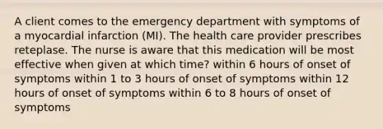 A client comes to the emergency department with symptoms of a myocardial infarction (MI). The health care provider prescribes reteplase. The nurse is aware that this medication will be most effective when given at which time? within 6 hours of onset of symptoms within 1 to 3 hours of onset of symptoms within 12 hours of onset of symptoms within 6 to 8 hours of onset of symptoms