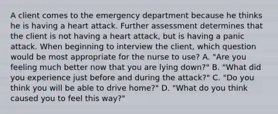 A client comes to the emergency department because he thinks he is having a heart attack. Further assessment determines that the client is not having a heart attack, but is having a panic attack. When beginning to interview the client, which question would be most appropriate for the nurse to use? A. "Are you feeling much better now that you are lying down?" B. "What did you experience just before and during the attack?" C. "Do you think you will be able to drive home?" D. "What do you think caused you to feel this way?"