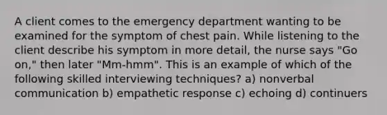 A client comes to the emergency department wanting to be examined for the symptom of chest pain. While listening to the client describe his symptom in more detail, the nurse says "Go on," then later "Mm-hmm". This is an example of which of the following skilled interviewing techniques? a) nonverbal communication b) empathetic response c) echoing d) continuers