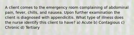 A client comes to the emergency room complaining of abdominal pain, fever, chills, and nausea. Upon further examination the client is diagnosed with appendicitis. What type of illness does the nurse identify this client to have? a) Acute b) Contagious c) Chronic d) Tertiary