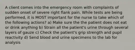 A client comes into the emergency room with complaints of sudden onset of severe right flank pain. While tests are being performed, it is MOST important for the nurse to take which of the following actions? a) Make sure the the patient does not eat or drink anything b) Strain all the patient's urine through several layers of gauze c) Check the patient's grip strength and pupil reactivity d) Send blood and urine specimens to the lab for analysis