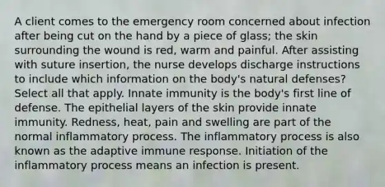 A client comes to the emergency room concerned about infection after being cut on the hand by a piece of glass; the skin surrounding the wound is red, warm and painful. After assisting with suture insertion, the nurse develops discharge instructions to include which information on the body's natural defenses? Select all that apply. Innate immunity is the body's first line of defense. The epithelial layers of the skin provide innate immunity. Redness, heat, pain and swelling are part of the normal inflammatory process. The inflammatory process is also known as the adaptive immune response. Initiation of the inflammatory process means an infection is present.