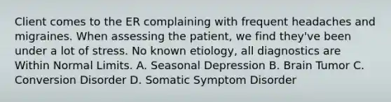 Client comes to the ER complaining with frequent headaches and migraines. When assessing the patient, we find they've been under a lot of stress. No known etiology, all diagnostics are Within Normal Limits. A. Seasonal Depression B. Brain Tumor C. Conversion Disorder D. Somatic Symptom Disorder