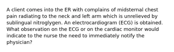 A client comes into the ER with complains of midsternal chest pain radiating to the neck and left arm which is unrelieved by sublingual nitroglygen. An electrocardiogram (ECG) is obtained. What observation on the ECG or on the cardiac monitor would indicate to the nurse the need to immediately notify the physician?