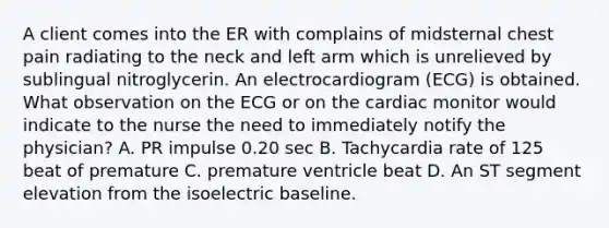 A client comes into the ER with complains of midsternal chest pain radiating to the neck and left arm which is unrelieved by sublingual nitroglycerin. An electrocardiogram (ECG) is obtained. What observation on the ECG or on the cardiac monitor would indicate to the nurse the need to immediately notify the physician? A. PR impulse 0.20 sec B. Tachycardia rate of 125 beat of premature C. premature ventricle beat D. An ST segment elevation from the isoelectric baseline.