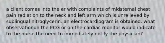 a client comes into the er with complaints of midsternal chest pain radiation to the neck and left arm which is unrelieved by sublingual nitroglycerin. an electrocardiogram is obtained. what observationon the ECG or on the cardiac monitor would indicate to the nurse the need to immediately notify the physician?