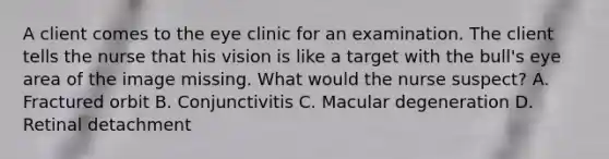 A client comes to the eye clinic for an examination. The client tells the nurse that his vision is like a target with the bull's eye area of the image missing. What would the nurse suspect? A. Fractured orbit B. Conjunctivitis C. Macular degeneration D. Retinal detachment