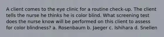 A client comes to the eye clinic for a routine check-up. The client tells the nurse he thinks he is color blind. What screening test does the nurse know will be performed on this client to assess for color blindness? a. Rosenbaum b. Jaeger c. Ishihara d. Snellen