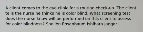 A client comes to the eye clinic for a routine check-up. The client tells the nurse he thinks he is color blind. What screening test does the nurse know will be performed on this client to assess for color blindness? Snellen Rosenbaum Ishihara Jaeger