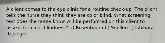 A client comes to the eye clinic for a routine check-up. The client tells the nurse they think they are color blind. What screening test does the nurse know will be performed on this client to assess for color-blindness? a) Rosenbaum b) Snellen c) Ishihara d) Jaeger