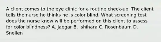 A client comes to the eye clinic for a routine check-up. The client tells the nurse he thinks he is color blind. What screening test does the nurse know will be performed on this client to assess for color blindness? A. Jaegar B. Ishihara C. Rosenbaum D. Snellen