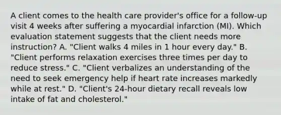 A client comes to the health care provider's office for a follow-up visit 4 weeks after suffering a myocardial infarction (MI). Which evaluation statement suggests that the client needs more instruction? A. "Client walks 4 miles in 1 hour every day." B. "Client performs relaxation exercises three times per day to reduce stress." C. "Client verbalizes an understanding of the need to seek emergency help if heart rate increases markedly while at rest." D. "Client's 24-hour dietary recall reveals low intake of fat and cholesterol."