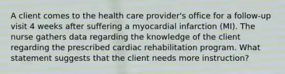 A client comes to the health care provider's office for a follow-up visit 4 weeks after suffering a myocardial infarction (MI). The nurse gathers data regarding the knowledge of the client regarding the prescribed cardiac rehabilitation program. What statement suggests that the client needs more instruction?