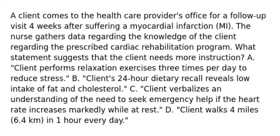 A client comes to the health care provider's office for a follow-up visit 4 weeks after suffering a myocardial infarction (MI). The nurse gathers data regarding the knowledge of the client regarding the prescribed cardiac rehabilitation program. What statement suggests that the client needs more instruction? A. "Client performs relaxation exercises three times per day to reduce stress." B. "Client's 24-hour dietary recall reveals low intake of fat and cholesterol." C. "Client verbalizes an understanding of the need to seek emergency help if the heart rate increases markedly while at rest." D. "Client walks 4 miles (6.4 km) in 1 hour every day."