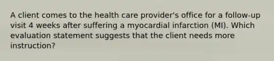 A client comes to the health care provider's office for a follow-up visit 4 weeks after suffering a myocardial infarction (MI). Which evaluation statement suggests that the client needs more instruction?