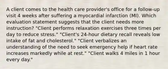 A client comes to the health care provider's office for a follow-up visit 4 weeks after suffering a myocardial infarction (MI). Which evaluation statement suggests that the client needs more instruction? "Client performs relaxation exercises three times per day to reduce stress." "Client's 24-hour dietary recall reveals low intake of fat and cholesterol." "Client verbalizes an understanding of the need to seek emergency help if heart rate increases markedly while at rest." "Client walks 4 miles in 1 hour every day."