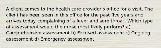 A client comes to the health care provider's office for a visit. The client has been seen in this office for the past five years and arrives today complaining of a fever and sore throat. Which type of assessment would the nurse most likely perform? a) Comprehensive assessment b) Focused assessment c) Ongoing assessment d) Emergency assessment