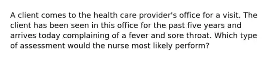 A client comes to the health care provider's office for a visit. The client has been seen in this office for the past five years and arrives today complaining of a fever and sore throat. Which type of assessment would the nurse most likely perform?