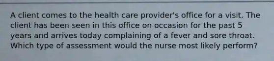 A client comes to the health care provider's office for a visit. The client has been seen in this office on occasion for the past 5 years and arrives today complaining of a fever and sore throat. Which type of assessment would the nurse most likely perform?