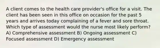 A client comes to the health care provider's office for a visit. The client has been seen in this office on occasion for the past 5 years and arrives today complaining of a fever and sore throat. Which type of assessment would the nurse most likely perform? A) Comprehensive assessment B) Ongoing assessment C) Focused assessment D) Emergency assessment