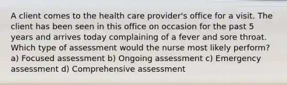 A client comes to the health care provider's office for a visit. The client has been seen in this office on occasion for the past 5 years and arrives today complaining of a fever and sore throat. Which type of assessment would the nurse most likely perform? a) Focused assessment b) Ongoing assessment c) Emergency assessment d) Comprehensive assessment