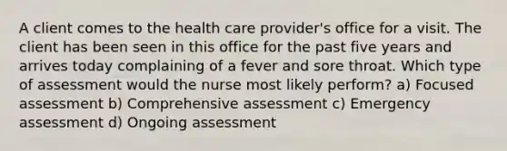 A client comes to the health care provider's office for a visit. The client has been seen in this office for the past five years and arrives today complaining of a fever and sore throat. Which type of assessment would the nurse most likely perform? a) Focused assessment b) Comprehensive assessment c) Emergency assessment d) Ongoing assessment