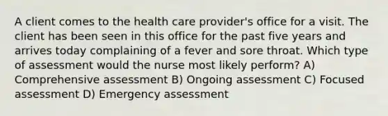 A client comes to the health care provider's office for a visit. The client has been seen in this office for the past five years and arrives today complaining of a fever and sore throat. Which type of assessment would the nurse most likely perform? A) Comprehensive assessment B) Ongoing assessment C) Focused assessment D) Emergency assessment