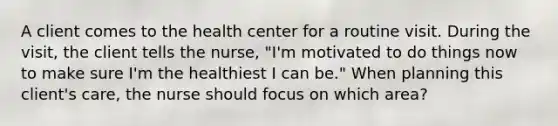 A client comes to the health center for a routine visit. During the visit, the client tells the nurse, "I'm motivated to do things now to make sure I'm the healthiest I can be." When planning this client's care, the nurse should focus on which area?