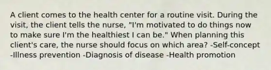 A client comes to the health center for a routine visit. During the visit, the client tells the nurse, "I'm motivated to do things now to make sure I'm the healthiest I can be." When planning this client's care, the nurse should focus on which area? -Self-concept -Illness prevention -Diagnosis of disease -Health promotion