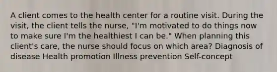 A client comes to the health center for a routine visit. During the visit, the client tells the nurse, "I'm motivated to do things now to make sure I'm the healthiest I can be." When planning this client's care, the nurse should focus on which area? Diagnosis of disease Health promotion Illness prevention Self-concept