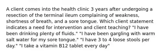 A client comes into the health clinic 3 years after undergoing a resection of the terminal ileum complaining of weakness, shortness of breath, and a sore tongue. Which client statement indicates a need for intervention and client teaching? "I have been drinking plenty of fluids." "I have been gargling with warm salt water for my sore tongue." "I have 3 to 4 loose stools per day." "I take a vitamin B12 tablet every day"