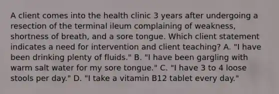 A client comes into the health clinic 3 years after undergoing a resection of the terminal ileum complaining of weakness, shortness of breath, and a sore tongue. Which client statement indicates a need for intervention and client teaching? A. "I have been drinking plenty of fluids." B. "I have been gargling with warm salt water for my sore tongue." C. "I have 3 to 4 loose stools per day." D. "I take a vitamin B12 tablet every day."