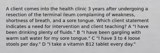 A client comes into the health clinic 3 years after undergoing a resection of the terminal ileum complaining of weakness, shortness of breath, and a sore tongue. Which client statement indicates a need for intervention and client teaching? A "I have been drinking plenty of fluids." B "I have been gargling with warm salt water for my sore tongue." C "I have 3 to 4 loose stools per day." D "I take a vitamin B12 tablet every day."