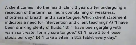 A client comes into the health clinic 3 years after undergoing a resection of the terminal ileum complaining of weakness, shortness of breath, and a sore tongue. Which client statement indicates a need for intervention and client teaching? A) "I have been drinking plenty of fluids." B) "I have been gargling with warm salt water for my sore tongue." C) "I have 3 to 4 loose stools per day." D) "I take a vitamin B12 tablet every day."