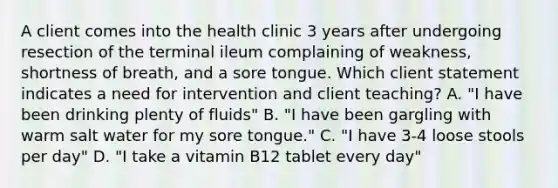 A client comes into the health clinic 3 years after undergoing resection of the terminal ileum complaining of weakness, shortness of breath, and a sore tongue. Which client statement indicates a need for intervention and client teaching? A. "I have been drinking plenty of fluids" B. "I have been gargling with warm salt water for my sore tongue." C. "I have 3-4 loose stools per day" D. "I take a vitamin B12 tablet every day"