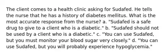 The client comes to a health clinic asking for Sudafed. He tells the nurse that he has a history of diabetes mellitus. What is the most accurate response from the nurse? a. "Sudafed is a safe drug to give to a client who is a diabetic." b. "Sudafed should not be used by a client who is a diabetic." c. "You can use Sudafed, but you must monitor your blood sugar very closely." d. "You can use Sudafed, but you will probably experience hypoglycemia."