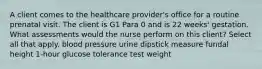 A client comes to the healthcare provider's office for a routine prenatal visit. The client is G1 Para 0 and is 22 weeks' gestation. What assessments would the nurse perform on this client? Select all that apply. blood pressure urine dipstick measure fundal height 1-hour glucose tolerance test weight